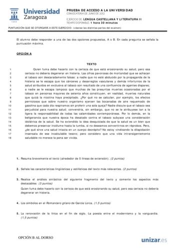 i Universidad 111 Zaragoza 1542 PRUEBA DE ACCESO A LA UNIVERSIDAD CONVOCATORIA DE JUNIO DE 2012 EJERCICIO DE LENGUA CASTELLANA Y LITERATURA II TIEMPO DISPONIBLE 1 hora 30 minutos PUNTUACIÓN QUE SE OTORGARÁ A ESTE EJERCICIO véanse las distintas partes del examen El alumno debe responder a una de las dos opciones propuestas A o B En cada pregunta se señala la puntuación máxima OPCIÓN A TEXTO 1 Quien fuma debe hacerlo con la certeza de que está erosionando su salud pero esa 2 certeza no debería de…