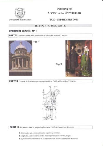 PRUEBAS DE ACCESO A LA UNIVERSIDAD LOE  SEPTIEMBRE 2011 HISTORIA DEL ARTE OPCIÓN DE EXAMEN N2 1 1PARTE l Comenle ls dos ohras presentadas  Calificación imíxima 5 PUNTOS Fig 1 Fig 2 PARTE 11  Comente el siguiente esquema arqui1cctcínico Cali ficación máxi ma 2 PUNTOS J PARTE 111 Rcs1xnda a las tres pregunt planteadas ililk ación míxima 3 PUNTOS   1 Diferencias que exhaen er11re irte rupct c y mohiliar 2 En plaota óiáles on IJ1s parles nts impor1amc del templo griego 3 Qué novedades tcmfitic1 en …