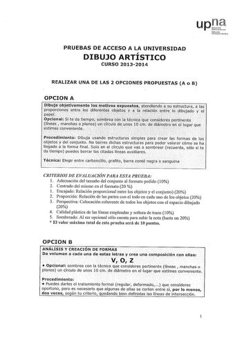 PRUEBAS DE ACCESO A LA UNIVERSIDAD DIBUJO ARTÍSTICO CURSO 20132014 REALIZAR UNA DE LAS 2 OPCIONES PROPUESTAS A o B OPCION A libujaobjet1vamiite 1os01ot1vos exes atendiehdo s estructura aias                t    t  propordone eotre los llferenféspbjetos vaJá relaciónentreilo dibujdo y el papel    Opdonal Si te da tiempo so111tJreaconJatécnicaque cosicleres piirtinente   líneas  manchas o planos un drculo deuoos10 cm dedlámetroenef lugar que estimes conveniente             Firocedimie11to Dibuja u…