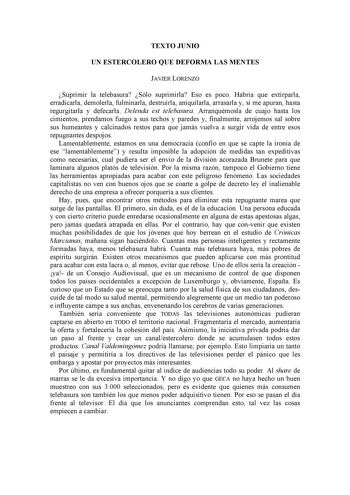 TEXTO JUNIO UN ESTERCOLERO QUE DEFORMA LAS MENTES JAVIER LORENZO Suprimir la telebasura Sólo suprimirla Eso es poco Habría que extirparla erradicarla demolerla fulminarla destruirla aniquilarla arrasarla y si me apuran hasta regurgitarla y defecarla Delenda est telebasura Arranquémosla de cuajo hasta los cimientos prendamos fuego a sus techos y paredes y finalmente arrojemos sal sobre sus humeantes y calcinados restos para que jamás vuelva a surgir vida de entre esos repugnantes despojos Lament…