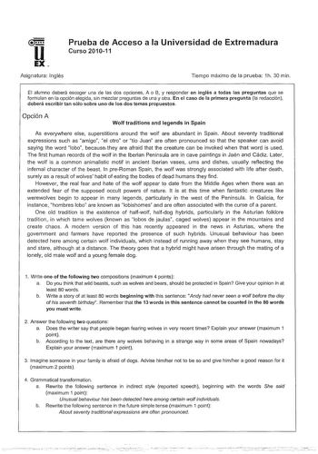 Prueba de Acceso a la Universidad de Extremadura Curso 201011 Asignatura Inglés Tiempo máximo de la prueba 1h 30 min El alumno deberá escoger una de las dos opciones A o B y responder en inglés a todas las preguntas que se formulan en la opción elegida sin mezclar preguntas de una y otra En el caso de la primera pregunta la redacción deberá escribir tan sólo sobre uno de los dos temas propuestos Opción A Wolf traditions and legends in Spain As everywhere else superstitions around the wolf are a…