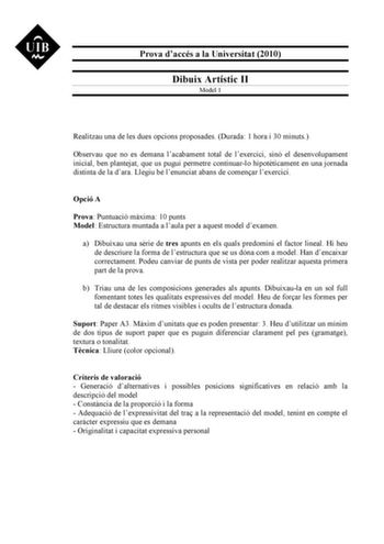 Prova daccés a la Universitat 2010 Dibuix Artístic II Model 1 Realitzau una de les dues opcions proposades Durada 1 hora i 30 minuts Observau que no es demana lacabament total de lexercici sinó el desenvolupament inicial ben plantejat que us pugui permetre continuarlo hipotticament en una jornada distinta de la dara Llegiu bé lenunciat abans de comenar lexercici Opció A Prova Puntuació mxima 10 punts Model Estructura muntada a laula per a aquest model dexamen a Dibuixau una srie de tres apunts …