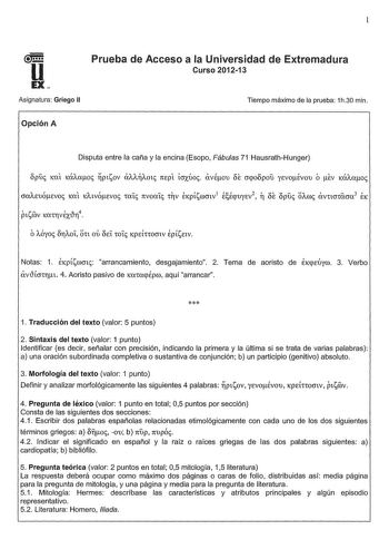 1 U Prueba de Acceso a la Universidad de Extremadura Curso 201213 EX Asignatura Griego II Tiempo máximo de la prueba 1h30 min Opción A Disputa entre la caña y la encina Esopo Fábulas 71 HausrathHunger 8puc KCXl KCXAcxoc PlSOV XAOl mpt icrxúoc avÉou ÓE crpobpou yEvoÉvou ó ev KCXAcxoc Notas 1 EKpísmmc arrancamiento desgajamiento 2 Tema de aoristo de EKpEÚym 3 Verbo avtHcrTrt 4 Aoristo pasivo de KaCcxpÉpm aquí arrancar  1 Traducción del texto valor 5 puntos 2 Sintaxis del texto valor 1 punto Ident…