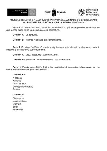 UN IVERS IDAD DE 1   MURCIA 1  Ih Región de Murcia Universidad Politécnica de Cartagena PRUEBAS DE ACCESO A LA UNIVERSIDAD PARA EL ALUMNADO DE BACHILLERATO 152 HISTORIA DE LA MÚSICA Y DE LA DANZA JUNIO 2016 Parte 1 Ponderación 35 Desarrolla una de las dos opciones expuestas a continuación que forman parte de los Contenidos de esta asignatura OPCIÓN A  La zarzuela OPCIÓN B  Formas musicales del Romanticismo Parte 2 Ponderación 35 Comenta la siguiente audición situando la obra en su contexto hist…