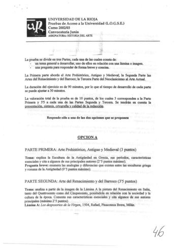 UNIVERSIDAD DE LA RIOJA Pruebas de Acceso a la Universidad LOGSE Curso 200203 Convocatoria Junio ASIGNATURA lilSTORIA DEL ARTE La prueba se divide en tres Partes cada una de las cuales consta de  un tema general a desarrollar uno de ellos en relación con una lámina o imagen  una pregunta para responder de forma breve y concisa La Primera parte aborda el Arte Prehistórico Antiguo y Medieval la Segunda Parte las Artes del Renacimiento y del Barroco la Tercera Parte del Neoclasicismo al Arte Actua…