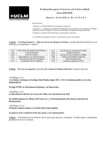 Evaluación para el Acceso a la Universidad Curso 20192020 Materia H I S T O R I A D E E S P A Ñ A Instrucciones  Pregunta 1 cronología histórica Dos propuestas a elegir una  Preguntas 2 y 3 epígrafes de contenidos desarrollados por los estudiantes Dos propuestas por bloques sumando un total de 6 epígrafes El alumnoa desarrollará dos epígrafes de bloques diferentes  Pregunta 4 comentario de texto histórico Dos propuestas a elegir una Por cada falta de ortografía se restará 01 puntos hasta 1 punt…