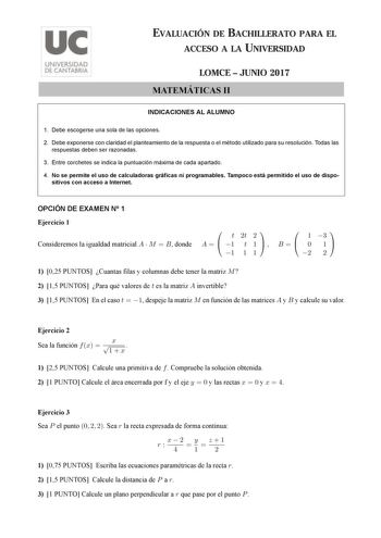 EVALUACIÓN DE BACHILLERATO PARA EL ACCESO A LA UNIVERSIDAD LOMCE  JUNIO 2017 MATEMÁTICAS II INDICACIONES AL ALUMNO 1 Debe escogerse una sola de las opciones 2 Debe exponerse con claridad el planteamiento de la respuesta o el método utilizado para su resolución Todas las respuestas deben ser razonadas 3 Entre corchetes se indica la puntuación máxima de cada apartado 4 No se permite el uso de calculadoras gráficas ni programables Tampoco está permitido el uso de dispo sitivos con acceso a Interne…