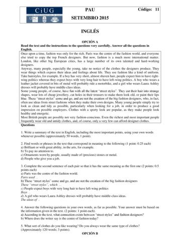 CiUG COMIS IÓN INTERUNIVERSITAR IA DE GALICIA PAU SETEMBRO 2015 Código 11 INGLÉS OPCIÓN A Read the text and the instructions to the questions very carefully Answer all the questions in English Once upon a time fashion was only for the rich Paris was the centre of the fashion world and everyone else tried to copy the top French designers But now fashion is a much more international matter London like other big European cities has a large number of its own talented and hardworking designers Anywa…