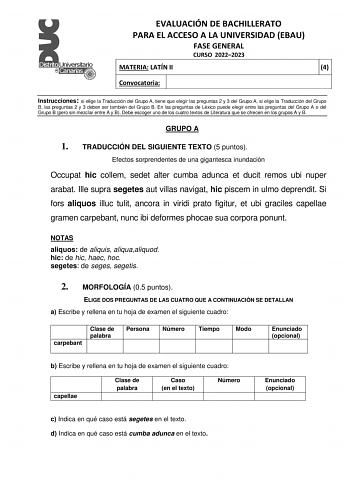 EVALUACIÓN DE BACHILLERATO PARA EL ACCESO A LA UNIVERSIDAD EBAU FASE GENERAL CURSO 20222023 MATERIA LATÍN II 4 Convocatoria Instrucciones si elige la Traducción del Grupo A tiene que elegir las preguntas 2 y 3 del Grupo A si elige la Traducción del Grupo B las preguntas 2 y 3 deben ser también del Grupo B En las preguntas de Léxico puede elegir entre las preguntas del Grupo A o del Grupo B pero sin mezclar entre A y B Debe escoger uno de los cuatro textos de Literatura que se ofrecen en los gru…