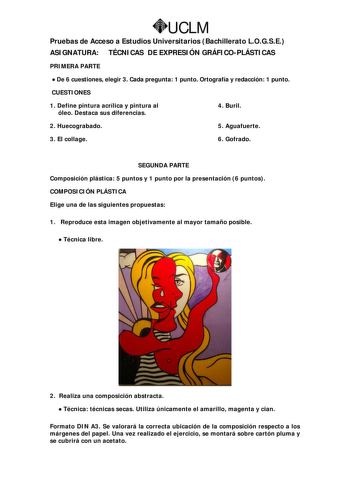 UCLM Pruebas de Acceso a Estudios Universitarios Bachillerato LOGSE ASIGNATURA TÉCNICAS DE EXPRESIÓN GRÁFICOPLÁSTICAS PRIMERA PARTE  De 6 cuestiones elegir 3 Cada pregunta 1 punto Ortografía y redacción 1 punto CUESTIONES 1 Define pintura acrílica y pintura al óleo Destaca sus diferencias 4 Buril 2 Huecograbado 5 Aguafuerte 3 El collage 6 Gofrado SEGUNDA PARTE Composición plástica 5 puntos y 1 punto por la presentación 6 puntos COMPOSICIÓN PLÁSTICA Elige una de las siguientes propuestas 1 Repro…