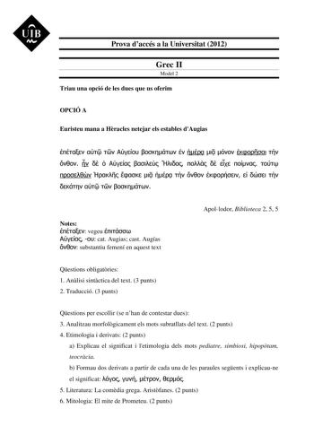 UIB M Prova daccés a la Universitat 2012 Grec II Model 2 Triau una opció de les dues que us oferim OPCIÓ A Euristeu mana a Hracles netejar els estables dAugias                                       Notes  vegeu    cat Augias cast Augías  substantiu femení en aquest text Apollodor Biblioteca 2 5 5 Qestions obligatries 1 Anlisi sintctica del text 3 punts 2 Traducció 3 punts Qestions per escollir se nhan de contestar dues 3 Analitzau morfolgicament els mots subratllats del text 2 punts 4 Etimologi…