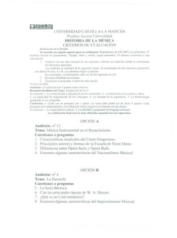 Q UNIVERSIDAD CASTll LALA MANCHA Pruebas Acceso L1ni versid ad HISTORIA DE LA MÚSICA CRITERIOS DE EV ALUAC IÓN Rca l1znc1on ele la Prueba  e 11cccci11 un espacio apa rte para su realización Reproductor de CD M P3 yu ordenador 1 1 prolcsor lledra las grabaciones Tiempo Hora  media según nonnatia lI alumno comcs1ar1 a una sola oc1ún 1 ud1c1ón de una obra musical de do opciones Llevará una plrntilla donde se comcstaran los difire111es apanados La Awlición se realizará de la s iguicnre forma Se esc…