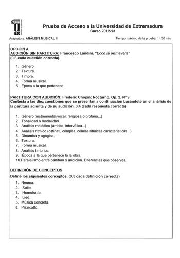 u EX Prueba de Acceso a la Universidad de Extremadura Curso 201213 Asignatura ANÁLISIS MUSICAL 11 Tiempo máximo de la prueba 1h30 min OPCIÓN A AUDICIÓN SIN PARTITURA Francesco Landini Ecco la primavera 06 cada cuestión correcta 1 Género 2 Textura 3 Timbre 4 Forma musical 5 Época a la que pertenece PARTITURA CON AUDICIÓN Frederic Chopin Nocturno Op 2 N 9 Contesta a las diez cuestiones que se presentan a continuación basándote en el análisis de la partitura adjunta y de su audición 04 cada respue…