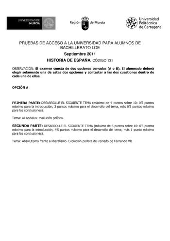 UNIVERSIDAD DE 11 MURCIA 1 Ih Región de Murcia Universidad Politécnica de Cartagena PRUEBAS DE ACCESO A LA UNIVERSIDAD PARA ALUMNOS DE BACHILLERATO LOE Septiembre 2011 HISTORIA DE ESPAÑA CÓDIGO 131 OBSERVACIÓN El examen consta de dos opciones cerradas A o B El alumnado deberá elegir solamente una de estas dos opciones y contestar a las dos cuestiones dentro de cada una de ellas OPCIÓN A PRIMERA PARTE DESARROLLE EL SIGUIENTE TEMA máximo de 4 puntos sobre 10 05 puntos máximo para la introducción …