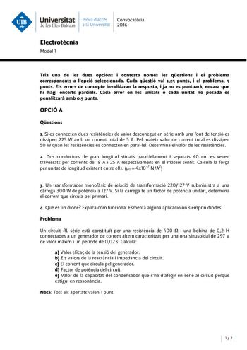 Universitat Prava daccés Convocatoria de les Illes Balears a la Universitat 2016 Electrotecnia Model 1 Tria una de les dues opcions i contesta només les qestions i el problema corresponents a Popció seleccionada Cada qestió val 125 punts i el problema 5 punts Els errors de concepte invalidaran la resposta i ja no es puntuara encara que hi hagi encerts parcials Cada error en les unitats o cada unitat no posada es penalitzara amb 05 punts OPCIÓ A Qestions 1 Si es connecten dues resistencies de va…