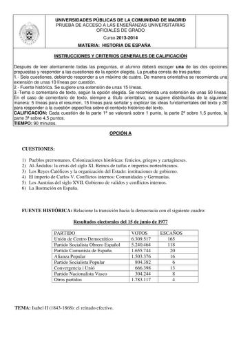 UNIVERSIDADES PÚBLICAS DE LA COMUNIDAD DE MADRID PRUEBA DE ACCESO A LAS ENSEÑANZAS UNIVERSITARIAS OFICIALES DE GRADO Curso 20132014 MATERIA HISTORIA DE ESPAÑA INSTRUCCIONES Y CRITERIOS GENERALES DE CALIFICACIÓN Después de leer atentamente todas las preguntas el alumno deberá escoger una de las dos opciones propuestas y responder a las cuestiones de la opción elegida La prueba consta de tres partes 1 Seis cuestiones debiendo responder a un máximo de cuatro De manera orientativa se recomienda una…