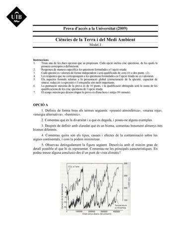 Prova daccés a la Universitat 2009 Cincies de la Terra i del Medi Ambient Model 3 Instruccions 1 Triau una de les dues opcions que us proposam Cada opció inclou cinc qestions de les quals la primera correspon a definicions 2 Responeu de manera específica les qestions formulades a lopció triada 3 Cada qestió es valorar de forma independent i ser qualificada de zero 0 a dos punts 2 4 Les respostes que no corresponguin a les qestions formulades en lopció triada no es valoraran 5 Els aspectes forma…