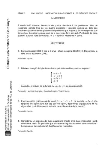 Districte universitari de Catalunya SRIE 3 PAU LOGSE MATEMTIQUES APLICADES A LES CINCIES SOCIALS Curs 20022003 A continuació trobareu lenunciat de quatre qestions i dos problemes Heu de respondre només tres de les quatre qestions i resoldre només un dels dos problemes podeu triar les qestions i el problema que vulgueu En les respostes que doneu heu dexplicar sempre qu és el que voleu fer i per qu Puntuació de cada qestió 2 punts Total qestions 3 x 2  6 punts Problema 4 punts QESTIONS 1 Es van i…