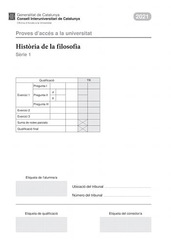 Proves daccés a la universitat Histria de la filosofia Srie 1 Qualificació TR Pregunta I a Exercici 1 Pregunta II b Pregunta III Exercici 2 Exercici 3 Suma de notes parcials Qualificació final 2021 Etiqueta de lalumnea Ubicació del tribunal  Número del tribunal  Etiqueta de qualificació Etiqueta del correctora La prova consta de tres exercicis En cada exercici heu descollir UNA de les dues opcions A o B Exercici 1 6 punts en total Trieu una de les dues opcions segents A o B i responeu a les tre…