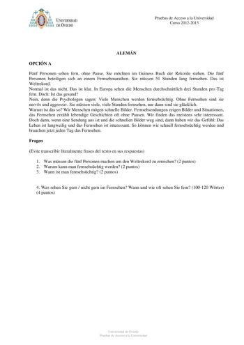 Pruebas de Acceso a la Universidad Curso 20122013 ALEMÁN OPCIÓN A Fnf Personen sehen fern ohne Pause Sie mchten im Guiness Buch der Rekorde stehen Die fnf Personen beteiligen sich an einem Fernsehmarathon Sie mssen 51 Stunden lang fernsehen Das ist Weltrekord Normal ist das nicht Das ist klar In Europa sehen die Menschen durchschnittlich drei Stunden pro Tag fern Doch Ist das gesund Nein denn die Psychologen sagen Viele Menschen werden fernsehschtig Ohne Fernsehen sind sie nervs und aggressiv S…