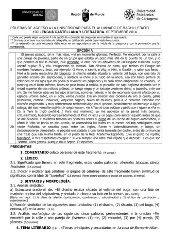 UN IVERS IDAD DE 11 MURCIA 1 1   Ih Región de Murcia Universidad Politécnica de Cartagena PRUEBAS DE ACCESO A LA UNIVERSIDAD PARA EL ALUMNADO DE BACHILLERATO 130 LENGUA CASTELLANA Y LITERATURA SEPTIEMBRE 2014  Cada uno puede elegir la opción A o la opción B y contestar las preguntas en el orden en que quiera  Si el ejercicio tiene muchas faltas de ortografía su calificación podría bajar hasta tres puntos  La extensión de cada respuesta debe estar en correspondencia con la índole de la pregunta …