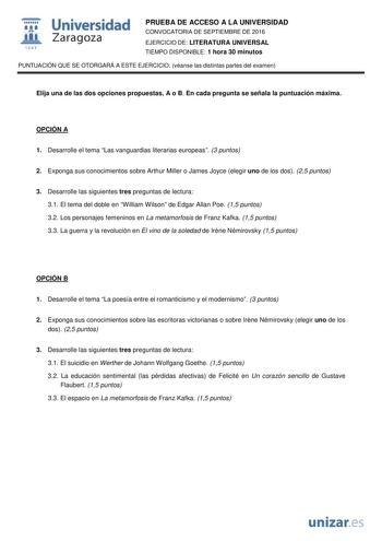  Universidad fil Zaragoza 1S42 PRUEBA DE ACCESO A LA UNIVERSIDAD CONVOCATORIA DE SEPTIEMBRE DE 2016 EJERCICIO DE LITERATURA UNIVERSAL TIEMPO DISPONIBLE 1 hora 30 minutos PUNTUACIÓN QUE SE OTORGARÁ A ESTE EJERCICIO véanse las distintas partes del examen Elija una de las dos opciones propuestas A o B En cada pregunta se señala la puntuación máxima OPCIÓN A 1 Desarrolle el tema Las vanguardias literarias europeas 3 puntos 2 Exponga sus conocimientos sobre Arthur Miller o James Joyce elegir uno de …