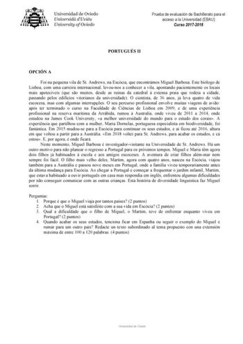 Prueba de evaluación de Bachillerato para el acceso a la Universidad EBAU Curso 20172018 PORTUGUÉS II OPCIÓN A Foi na pequena vila de St Andrews na Escócia que encontrámos Miguel Barbosa Este biólogo de Lisboa com uma carreira internacional levounos a conhecer a vila apontando pacientemente os locais mais apetecíveis que so muitos desde as ruínas da catedral  extensa praia que rodeia a cidade passando pelos edificíos vitorianos da universidade O cientista de 36 anos já leva quatro de vida escoc…