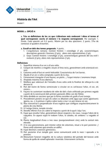 Universitat Prava daccés Convocatoria de les Illes Balears a la Un iversitat 2016 Historia de IArt Model 1 MODEL t OPCIÓ A 1 Tria 10 definicions de les 20 que sofereixen més endavant i dóna el terme al qual corresponen escriu el número i la resposta corresponent Per exemple l Girola Cada qestió val 02 punts Maxim per les deu qestions 2 punts Sha de contestar al quadern dexamen 2 Escull un deis dos temes proposats 4 punts l Larquitectura romana Context historie i cronologic 1 pt característiques…