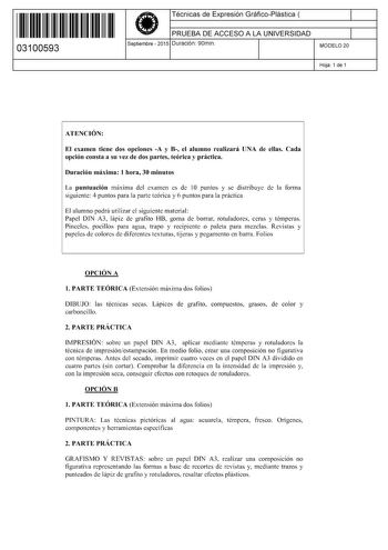 11 1111 1 111 111 11111 11 03100593  Técnicas de Expresión GráficoPlástica  PRUEBA DE ACCESO A LA UNIVERSIDAD Septiembre  2015 Duración 90min 1 1 MODELO 20 Hoja 1 de 1 ATENCIÓN El examen tiene dos opciones A y B el alumno realizará UNA de ellas Cada opción consta a su vez de dos partes teórica y práctica Duración máxima 1 hora 30 minutos La puntuación máxima del examen es de 1O puntos y se distribuye de la forma siguiente 4 puntos para la parte teórica y 6 puntos para la práctica El alumno podr…