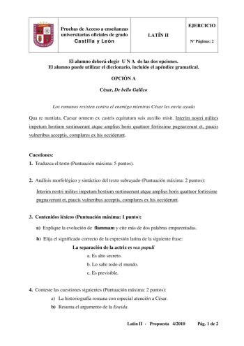 Pruebas de Acceso a enseñanzas universitarias oficiales de grado Castilla y León LATÍN II EJERCICIO N Páginas 2 El alumno deberá elegir U N A de las dos opciones El alumno puede utilizar el diccionario incluido el apéndice gramatical OPCIÓN A César De bello Gallico Los romanos resisten contra el enemigo mientras César les envía ayuda Qua re nuntiata Caesar omnem ex castris equitatum suis auxilio misit Interim nostri milites impetum hostium sustinuerunt atque amplius horis quattuor fortissime pu…