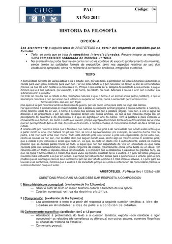 CiUG COMISIÓ INTERUNIVERSITA RIA DE GALICIA PAU XUÑO 2011 Código 04 HISTORIA DA FILOSOFÍA OPCIÓN A L e a at e n t a m en t e o seguinte texto de ARISTÓTELES e a p a rt i r d el responda as cuestións que se formulan Teña en conta que se trata de cu e st ió n s i n t e r re la ci o n ad a s Procure integrar as respostas nunha co m p o s i ció n r e d a ct a d a d e ma n e i ra u n it ar ia  Na avaliación da proba teranse en conta non só os contidos do exposto coñecemento da materia senón tamén as…