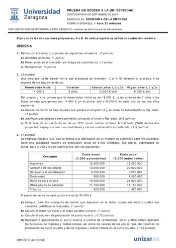  Universidad fil Zaragoza 1S42 PRUEBA DE ACCESO A LA UNIVERSIDAD CONVOCATORIA DE SEPTIEMBRE DE 2014 EJERCICIO DE ECONOMÍA DE LA EMPRESA TIEMPO DISPONIBLE 1 hora 30 minutos PUNTUACIÓN QUE SE OTORGARÁ A ESTE EJERCICIO véanse las distintas partes del examen Elija una de las dos opciones propuestas A o B En cada pregunta se señala la puntuación máxima OPCIÓN A 1 Defina con brevedad y precisión los siguientes conceptos 3 puntos a Sociedad Anónima 1 punto b Penetración en el mercado estrategia de cre…