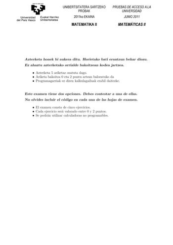 Universidad del País Vasco Euskal Herriko Unibertsitatea UNIBERTSITATERA SARTZEKO PROBAK 2011ko EKAINA MATEMATIKA II PRUEBAS DE ACCESO A LA UNIVERSIDAD JUNIO 2011 MATEMÁTICAS II Azterketa honek bi aukera ditu Horietako bat erantzun behar duzu Ez ahaztu azterketako orrialde bakoitzean kodea jartzea Koordinatzaileek argibideekin bete beharreko hutsunea BAesztetaekrkbeesttae hhoonnaekko hbaiuaeuk kizearnadidtziatuke Horietako bati erantzun behar diozu Ez ahaztu azterketako orrialde bakoitzean kode…