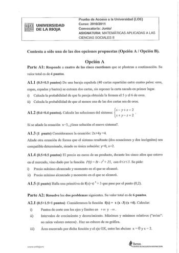 UNIVERSIDAD  DE LA RIOJA Prueba de Acceso a la Universidad LOE Curso 20102011 Convocatoria Junio ASIGNATURA MATEMÁTICAS APLICADAS A LAS CIENCIAS SOCIALES 11 Contesta a sólo una de las dos opciones propuestas Opción A Opción B Opción A Parte Al Responde a cuatro de las cinco cuestiones que se plantean a continuación Su valor total es de 4 puntos Al1 0505 puntos De una baraja española 40 cartas repartidas entre cuatro palos oros copas espadas y bastos se extraen dos cartas sin reponer la caita sa…