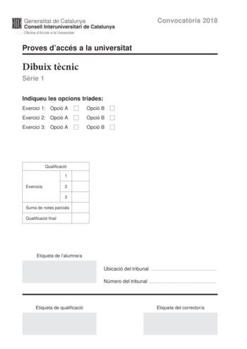 M Generalitat de Catalunya W Consell lnteruniversitari de Catalunya Oficina dAccés a la Universitat Proves daccés a la universitat Dibuix tcnic Srie 1 Indiqueu les opcions triades Exercici 1 Opció A D Opció B D Exercici 2 Opció A D Opció B D Exercici 3 Opció A D Opció B D Convocatria 2018 Qualificació 1 Exercicis 2 3 Suma de notes parcials Qualificació final Etiqueta de lalumnea Ubicació del tribunal  Número del tribunal  Etiqueta de qualificació Etiqueta del correctora L2 La prova consisteix a…