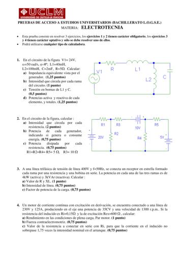 PRUEBAS DE ACCESO A ESTUDIOS UNIVERSITARIOS BACHILLERATO LOGSE MATERIA ELECTROTECNIA  Esta prueba consiste en resolver 3 ejercicios los ejercicios 1 y 2 tienen carácter obligatorio los ejercicios 3 y 4 tienen carácter optativo y sólo se debe resolver uno de ellos  Podrá utilizarse cualquier tipo de calculadora 1 En el circuito de la figura V1 24V 50 rads 0 L140mH L2100mH C2mF R5 Calcular R a Impedancia equivalente vista por el generador 125 puntos e b Intensidad que circula por cada rama del ci…