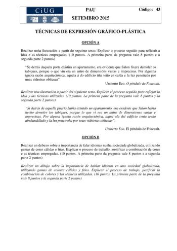 CiUG COMIS IÓN INTERUNIVERSITAR IA DE GALICIA PAU SETEMBRO 2015 Código 43 TÉCNICAS DE EXPRESIÓN GRÁFICOPLÁSTICA OPCIÓN A Realizar unha ilustración a partir do seguinte texto Explicar o proceso seguido para reflectir a idea e as técnicas empregadas 10 puntos A primeira parte da pregunta vale 8 puntos e a segunda parte 2 puntos Se detrás daquela porta existira un apartamento era evidente que Salon fixera demoler os tabiques porque o que vin era un antro de dimensións vastas e imprecisas Por algun…