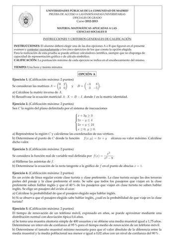 UNIVERSIDADES PÚBLICAS DE LA COMUNIDAD DE MADRID PRUEBA DE ACCESO A LAS ENSEÑANZAS UNIVERSITARIAS OFICIALES DE GRADO Curso 20122013 MATERIA MATEMÁTICAS APLICADAS A LAS CIENCIAS SOCIALES II INSTRUCCIONES Y CRITERIOS GENERALES DE CALIFICACIÓN INSTRUCCIONES El alumno deberá elegir una de las dos opciones A o B que guran en el presente examen y contestar razonadamente a los cinco ejercicios de los que consta la opción elegida Para la realización de esta prueba se puede utilizar calculadora cientíca…