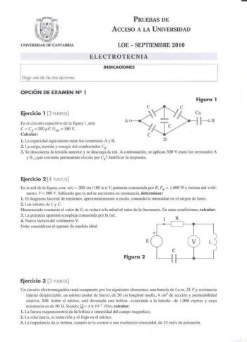 PRUEBAS DE ACCESO A LA UNIVERSIDAD Elegir una de bs cos opiones LOE  SEPTIEMBRE 201O ELECTROTECNIA INDICACIONES OPCIÓN DE EXAMEN N 2 1 Figura 1 Ejercicio 1  3 PUNTOS En el circuito capacitivo de la figura l  son Cx  JoB CCx200F U10  180 V Calcular l La capacidad equivalente emre los 1crminales t y 8 D 2 La cattI  censión y energía del condensador Cx 3 Se desconecta la tensión anterior y se descarga la red A continuación se apliclUl 500 V entre los terminales A y B qué corriente rermanente c irc…