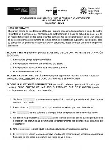 EVALUACIÓN DE BACHILLERATO PARA EL ACCESO A LA UNIVERSIDAD 221 HISTORIA DEL ARTE EBAU2021 JULIO NOTA IMPORTANTE El examen consta de tres bloques el Bloque I supone el desarrollo de un tema a elegir de cuatro 4 puntos el II consiste en el comentario de cuatro láminas a elegir de ocho 5 puntos y el III en responder a cuatro de las seis preguntas semiabiertas que se plantean 1 punto En el caso de que se responda a un número de temas láminas o cuestiones superior al que se pide solo se corregirán l…