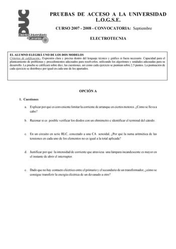 PRUEBAS DE ACCESO A LA UNIVERSIDAD LOGSE CURSO 2007  2008  CONVOCATORIA Septiembre ELECTROTECNIA EL ALUMNO ELEGIRÁ UNO DE LOS DOS MODELOS Criterios de calificación Expresión clara y precisa dentro del lenguaje técnico y gráfico si fuera necesario Capacidad para el planteamiento de problemas y procedimientos adecuados para resolverlos utilizando los algoritmos y unidades adecuadas para su desarrollo La prueba se calificará sobre diez las cuestiones así como cada ejercicio se puntúan sobre 25 pun…