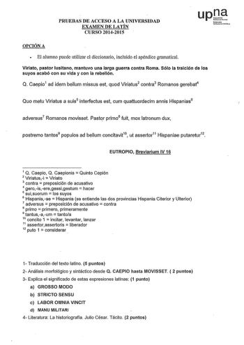 PRUEBAS DE ACCESO A LA UNIVERSIDAD EXAMEN DE LATÍN CURSO 20142015 OPCIÓN A  El alumno puede utilizar el diccionario incluido el apéndice gramatical Viriato pastor lusitano mantuvo una larga guerra contra Roma Sólo la traición de los suyos acabó con su vida y con la rebelión Q Caepio1 ad idem bellum missus est quod Viriatus2 contra3 Romanos gerebat4 Quo metu Viriatus a suis5 interfectus est cum quattuordecim annis Hispanias6 adversus7 Romanos movisset Pastor primo8 fuit mox latronum dux postremo…