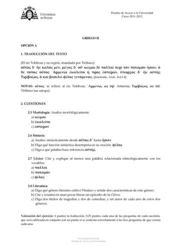 tJk  UNJVERSIDAD DEVIEDO Pruebas de Acceso a la Universidad Curso 20112012 OPCIÓN A GRIEGO II 1 TRADUCCIÓN DEL TEXTO El río Teleboas y su región mandada por Tiribazo                                   Jenofonte Anab 4434 NOTAS  se refiere al río Teleboas    Armenia    Tiribazo un sátrapa 2 CUESTIONES 25 Morfología Analice morfológicamente a  b  c  26 Sintaxis a Analice sintácticamente desde   hasta  b Diga qué función sintáctica desempeña en su oración  c Diga a qué palabra hace referencia  27 L…