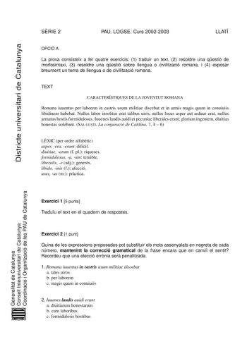 Districte universitari de Catalunya SRIE 2 PAU LOGSE Curs 20022003 LLATÍ OPCIÓ A La prova consisteix a fer quatre exercicis 1 traduir un text 2 resoldre una qestió de morfosintaxi 3 resoldre una qestió sobre llengua o civilització romana i 4 exposar breument un tema de llengua o de civilització romana TEXT CARACTERÍSTIQUES DE LA JOVENTUT ROMANA Romana iuuentus per laborem in castris usum militiae discebat et in armis magis quam in conuiuiis libidinem habebat Nullus labor insolitus erat talibus …