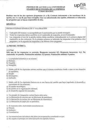 PRUEBAS DE ACCESO A LA UNIVERSIDAD EXAMEN DE ECONOMÍA DE LA EMPRESA CURSO 20142015 upr PúbUoodNoarra Nfarmako Uoib11itotc Publiko Realizar una de las dos opciones propuestas A o B Conteste únicamente a las cuestiones de la opción sea A o sea B que haya escogido Uua vez seleccionada una opción solamente se valorarán las preguntas que se hayan respondido de ésta OPCIÓN A INSTRUCCIONES GENERALES Y VALORACIÓN 1 Cada parte del examen va acompañada por la puntuación que se puede conseguir 2 Todas las…