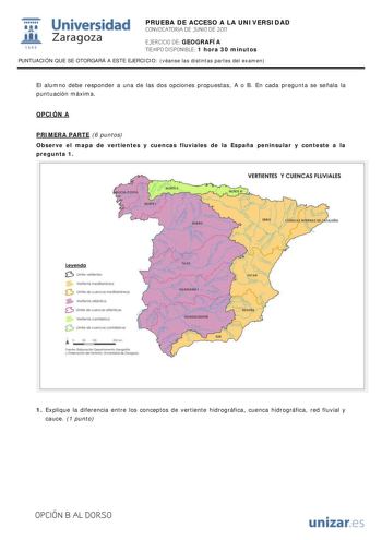 IJ1 Universidad 111 Zaragoza 1542 PRUEBA DE ACCESO A LA UNIVERSIDAD CONVOCATORIA DE JUNIO DE 2011 EJERCICIO DE GEOGRAFÍA TIEMPO DISPONIBLE 1 hora 30 minutos PUNTUACIÓN QUE SE OTORGARÁ A ESTE EJERCICIO véanse las distintas partes del examen El alumno debe responder a una de las dos opciones propuestas A o B En cada pregunta se señala la puntuación máxima OPCIÓN A PRIMERA PARTE 6 puntos Observe el mapa de vertientes y cuencas fluviales de la España peninsular y conteste a la pregunta 1 VERTIENTES…