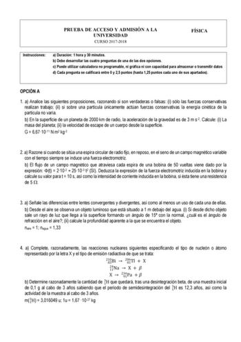 PRUEBA DE ACCESO Y ADMISIÓN A LA UNIVERSIDAD CURSO 20172018 FÍSICA Instrucciones a Duración 1 hora y 30 minutos b Debe desarrollar las cuatro preguntas de una de las dos opciones c Puede utilizar calculadora no programable ni gráfica ni con capacidad para almacenar o transmitir datos d Cada pregunta se calificará entre 0 y 25 puntos hasta 125 puntos cada uno de sus apartados OPCIÓN A 1 a Analice las siguientes proposiciones razonando si son verdaderas o falsas i sólo las fuerzas conservativas r…