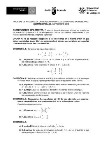 UNIVERSIDAD DE MURCIA Ih Región de Murcia Universidad Politécnica de Cartagena PRUEBAS DE ACCESO A LA UNIVERSIDAD PARA EL ALUMNADO DE BACHILLERATO 158 MATEMÁTICAS II SEPTIEMBRE 2015 OBSERVACIONES IMPORTANTES El alumno deberá responder a todas las cuestiones de una de las opciones A o B No está permitido utilizar calculadoras programables ni que realicen cálculo simbólico integrales o grácas OPCIÓN A No es necesario responder a las cuestiones en el mismo orden en que están enunciadas Antes bien …