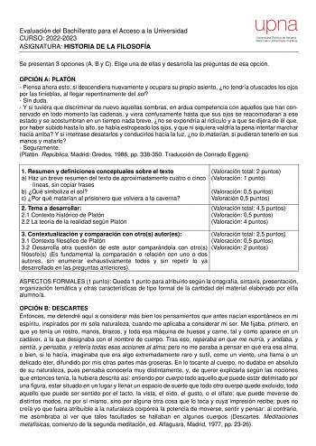 Evaluación del Bachillerato para el Acceso a la Universidad CURSO 20222023 ASIGNATURA HISTORIA DE LA FILOSOFÍA Se presentan 3 opciones A B y C Elige una de ellas y desarrolla las preguntas de esa opción OPCIÓN A PLATÓN  Piensa ahora esto si descendiera nuevamente y ocupara su propio asiento no tendría ofuscados los ojos por las tinieblas al llegar repentinamente del sol  Sin duda  Y si tuviera que discriminar de nuevo aquellas sombras en ardua competencia con aquellos que han conservado en todo…