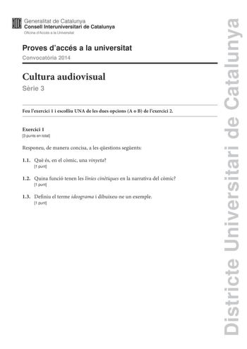 Districte Universitari de Catalunya Generalitat de Catalunya Consell lnteruniversitari de Catalunya Oficina dAccés a la Universitat Proves daccés a la universitat Convocatria 2014 Cultura audiovisual Srie 3 Feu lexercici 1 i escolliu UNA de les dues opcions A o B de lexercici 2 Exercici 1 3 punts en total Responeu de manera concisa a les qestions segents 11 Qu és en el cmic una vinyeta 1 punt 12 Quina funció tenen les línies cintiques en la narrativa del cmic 1 punt 13 Definiu el terme ideogram…